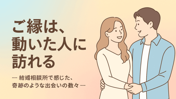 ご縁は、動いた人に訪れる　― 結婚相談所で感じた、奇跡のような出会いの数々 ―