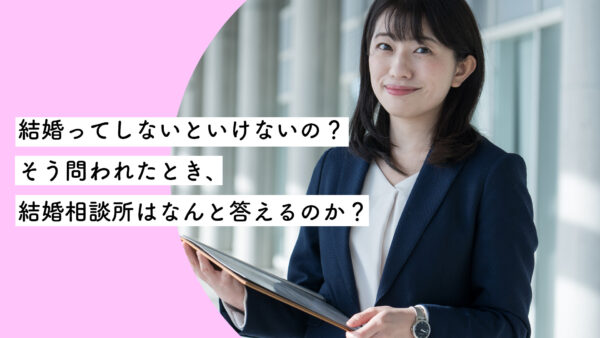 結婚ってしないといけないの？そう問われたとき、結婚相談所はなんと答えるのか？