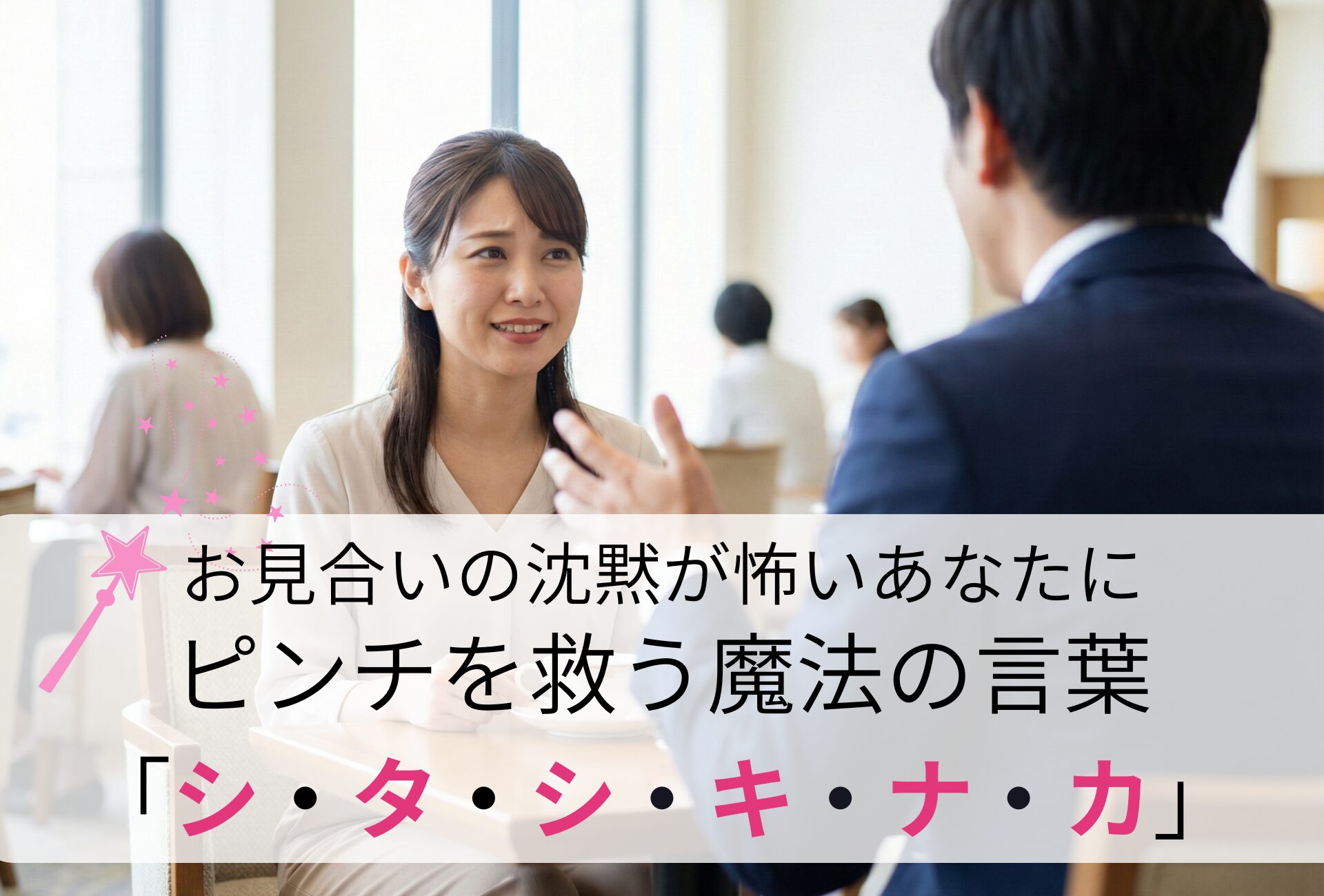 お見合いの「沈黙」が怖い。婚活のプロが教える、ピンチを救う魔法の言葉「シ・タ・シ・キ・ナ・カ」